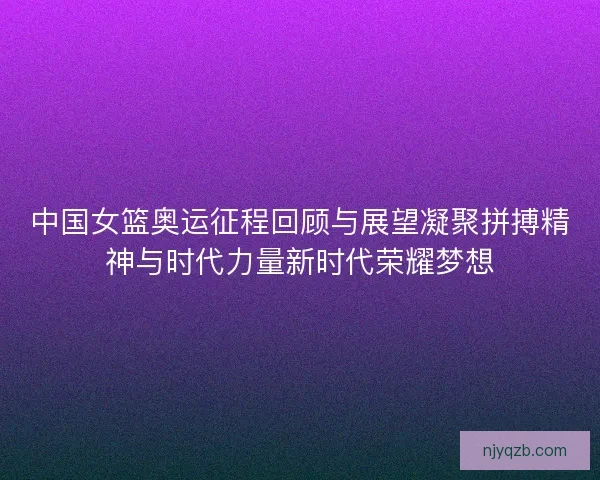 中国女篮奥运征程回顾与展望凝聚拼搏精神与时代力量新时代荣耀梦想