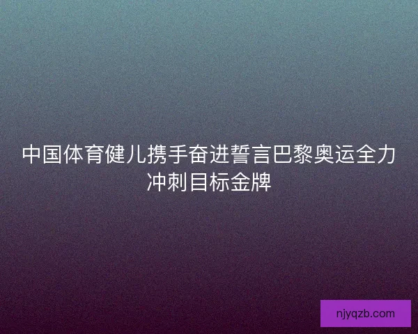 中国体育健儿携手奋进誓言巴黎奥运全力冲刺目标金牌