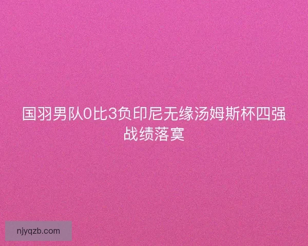 国羽男队0比3负印尼无缘汤姆斯杯四强战绩落寞