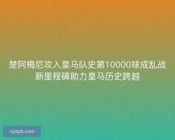 楚阿梅尼攻入皇马队史第10000球成乱战新里程碑助力皇马历史跨越